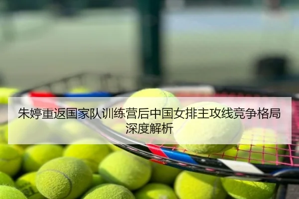 朱婷重返国家队训练营后中国女排主攻线竞争格局深度解析