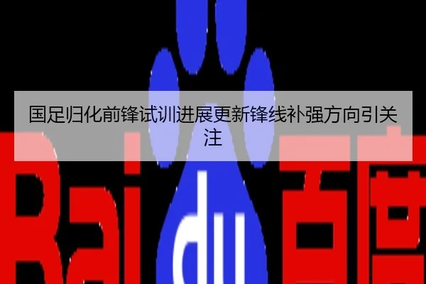 国足归化前锋试训进展更新锋线补强方向引关注