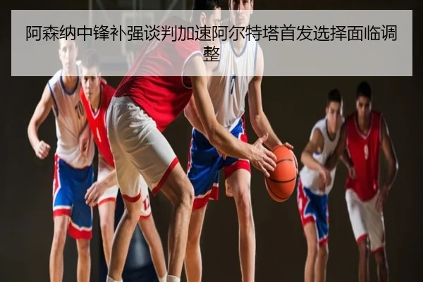 阿森纳中锋补强谈判加速阿尔特塔首发选择面临调整