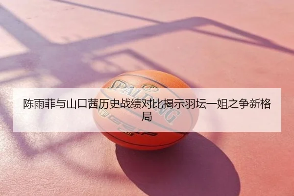 陈雨菲与山口茜历史战绩对比揭示羽坛一姐之争新格局