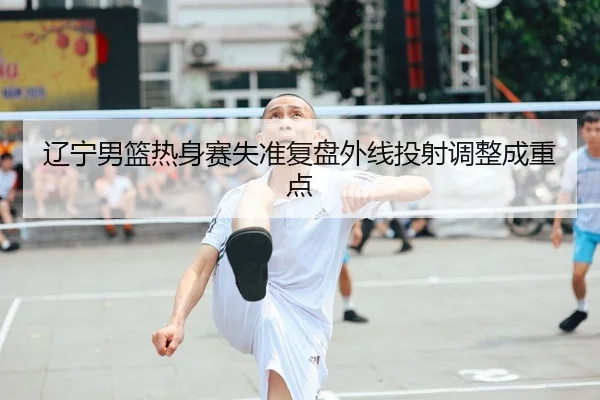 辽宁男篮热身赛失准复盘外线投射调整成重点