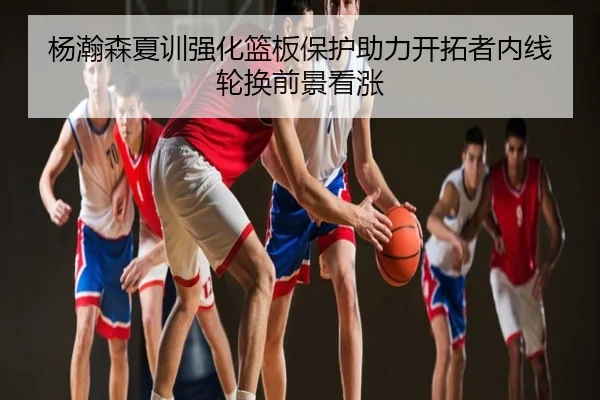 杨瀚森夏训强化篮板保护助力开拓者内线轮换前景看涨