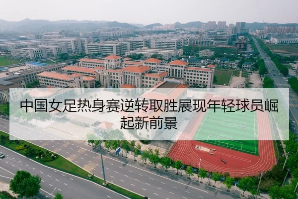 中国女足热身赛逆转取胜展现年轻球员崛起新前景