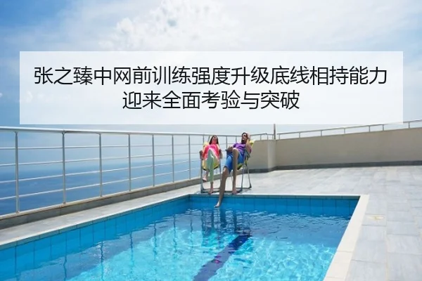 张之臻中网前训练强度升级底线相持能力迎来全面考验与突破
