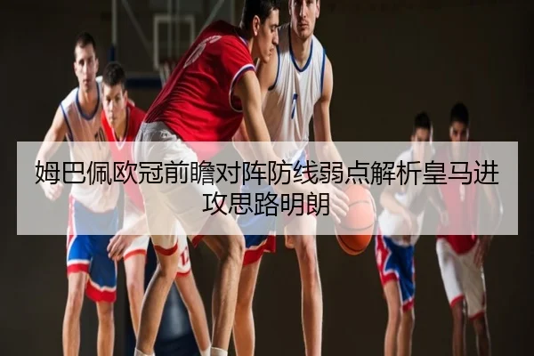姆巴佩欧冠前瞻对阵防线弱点解析皇马进攻思路明朗