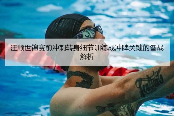 汪顺世锦赛前冲刺转身细节训练成冲牌关键的备战解析